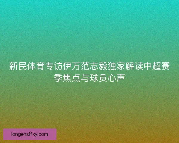 新民体育专访伊万范志毅独家解读中超赛季焦点与球员心声