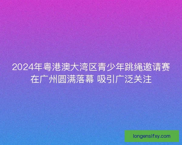 2024年粤港澳大湾区青少年跳绳邀请赛在广州圆满落幕 吸引广泛关注
