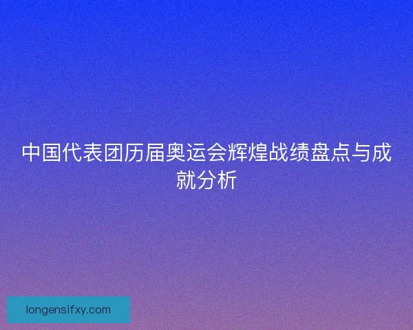 中国代表团历届奥运会辉煌战绩盘点与成就分析